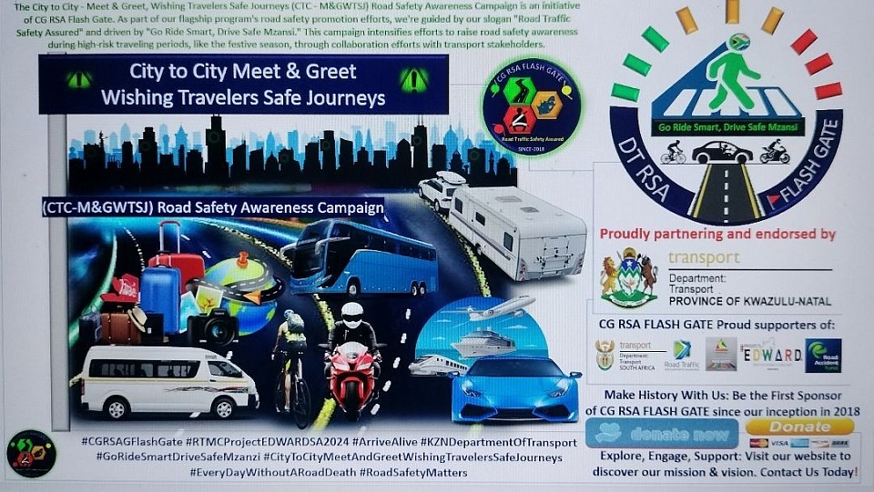 CG RSA FLASH GATE: High Risk Traveling Periods Such As Season Campaign Description The City to City – Meet & Greet, Wishing Travelers Safe Journeys (CTC – M&GWTSJ) Road Safety Awareness Campaign is an initiative of CG RSA FLASH GATE. As part of our flagship program’s road safety promotion efforts, we are guided by our slogan “Road Traffic Safety Assured” and driven by “Go Ride Smart, Drive Safe Mzansi.” This campaign intensifies efforts to raise road safety awareness during high-risk traveling periods, like the festive season, through collaboration efforts with transport stakeholders.  Engagement Of The Transport  Stakeholders During 2024 Festive Season  CG RSA FLASH GATE is proudly partnering with the KZN Department of Transport, uMgungundlovu District, Pietermaritzburg Road Safety Directorate Office, to promote road safety awareness among travellers and road users, in support of the RTMC Project EDWARD SA [Every Day Without A Road Death]. This campaign aims to educate and inspire behavioural change, ultimately reducing road crashes and fatalities. Key Activities of the Campaign •	Raising road safety awareness, targeting all road users. •	Distributing road safety materials, including reflective vests, disc holders, and educational flyers, to road users and travellers. •	Utilizing a mobile truck stage and setting up gazebos in collaboration and partnership with the KZN Department of Transport, to promote road safety awareness, entertain, and engage with road users, wishing them safe journeys and happy holidays. •	Meeting travellers at high-traffic volume areas, such as shopping centres, fuel stations, taxi ranks, and other public gathering spots, and targeting high-risk areas to maximize impact. Collaboration with RTMC and Partnerships The last four initiatives were spearheaded by the RTMC, which invited us to participate in their execution. We extend our gratitude to the RTMC for providing us with essential road safety materials and covering the costs related to transportation and catering for our team. This collaboration was further strengthened by our partnership with the KZN Department of Transport, demonstrating a unified commitment to road safety in the province.